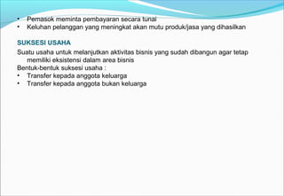 • Pemasok meminta pembayaran secara tunai
• Keluhan pelanggan yang meningkat akan mutu produk/jasa yang dihasilkan
SUKSESI USAHA
Suatu usaha untuk melanjutkan aktivitas bisnis yang sudah dibangun agar tetap
memiliki eksistensi dalam area bisnis
Bentuk-bentuk suksesi usaha :
• Transfer kepada anggota keluarga
• Transfer kepada anggota bukan keluarga
 