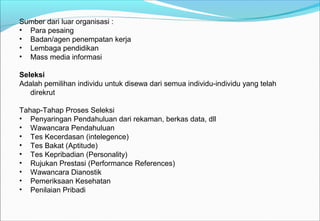 Sumber dari luar organisasi :
• Para pesaing
• Badan/agen penempatan kerja
• Lembaga pendidikan
• Mass media informasi
Seleksi
Adalah pemilihan individu untuk disewa dari semua individu-individu yang telah
direkrut
Tahap-Tahap Proses Seleksi
• Penyaringan Pendahuluan dari rekaman, berkas data, dll
• Wawancara Pendahuluan
• Tes Kecerdasan (intelegence)
• Tes Bakat (Aptitude)
• Tes Kepribadian (Personality)
• Rujukan Prestasi (Performance References)
• Wawancara Dianostik
• Pemeriksaan Kesehatan
• Penilaian Pribadi
 