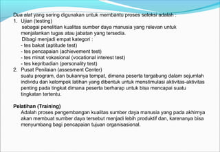 Dua alat yang sering digunakan untuk membantu proses seleksi adalah :
1. Ujian (testing)
sebagai penelitian kualitas sumber daya manusia yang relevan untuk
menjalankan tugas atau jabatan yang tersedia.
Dibagi menjadi empat kategori :
- tes bakat (aptitude test)
- tes pencapaian (achievement test)
- tes minat vokasional (vocational interest test)
- tes kepribadian (personality test)
2. Pusat Penilaian (assesment Center)
suatu program, dan bukannya tempat, dimana peserta tergabung dalam sejumlah
individu dan kelompok latihan yang dibentuk untuk menstimulasi aktivitas-aktivitas
penting pada tingkat dimana peserta berharap untuk bisa mencapai suatu
tingkatan tertentu.
Pelatihan (Training)
Adalah proses pengembangan kualitas sumber daya manusia yang pada akhirnya
akan membuat sumber daya tersebut menjadi lebih produktif dan, karenanya bisa
menyumbang bagi pencapaian tujuan organisasional.
 
