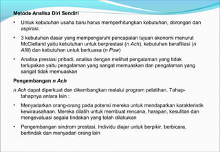 Metode Analisa Diri Sendiri
• Untuk kebutuhan usaha baru harus memperhitungkan kebutuhan, dorongan dan
aspirasi.
• 3 kebutuhan dasar yang mempengaruhi pencapaian tujuan ekonomi menurut
McClelland yaitu kebutuhan untuk berprestasi (n Ach), kebutuhan berafiliasi (n
Afill) dan kebutuhan untuk berkuasa (n Pow)
• Analisa prestasi pribadi, analisa dengan melihat pengalaman yang tidak
terlupakan yaitu pengalaman yang sangat memuaskan dan pengalaman yang
sangat tidak memuaskan
Pengembangan n Ach
n Ach dapat diperkuat dan dikembangkan melalui program pelatihan. Tahap-
tahapnya antara lain :
• Menyadarkan orang-orang pada potensi mereka untuk mendapatkan karakteristik
kewirausahaan. Mereka dilatih untuk membuat rencana, harapan, kesulitan dan
mengevaluasi segala tindakan yang telah dilakukan
• Pengembangan sindrom prestasi. Individu diajar untuk berpikir, berbicara,
bertindak dan menyadari orang lain
 