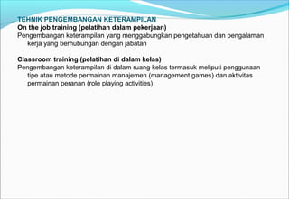 TEHNIK PENGEMBANGAN KETERAMPILAN
On the job training (pelatihan dalam pekerjaan)
Pengembangan keterampilan yang menggabungkan pengetahuan dan pengalaman
kerja yang berhubungan dengan jabatan
Classroom training (pelatihan di dalam kelas)
Pengembangan keterampilan di dalam ruang kelas termasuk meliputi penggunaan
tipe atau metode permainan manajemen (management games) dan aktivitas
permainan peranan (role playing activities)
 