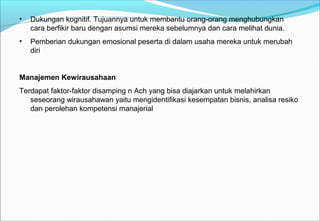 • Dukungan kognitif. Tujuannya untuk membantu orang-orang menghubungkan
cara berfikir baru dengan asumsi mereka sebelumnya dan cara melihat dunia.
• Pemberian dukungan emosional peserta di dalam usaha mereka untuk merubah
diri
Manajemen Kewirausahaan
Terdapat faktor-faktor disamping n Ach yang bisa diajarkan untuk melahirkan
seseorang wirausahawan yaitu mengidentifikasi kesempatan bisnis, analisa resiko
dan perolehan kompetensi manajerial
 