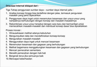Orientasi Internal didapat dari :
Tiga Tahap penggunaan sumber daya – sumber daya internal yaitu :
1. Analisa konsep hingga bisa terdefinisi dengan jelas, termasuk penguraian
masalah yang perlu dipecahkan
2. Penggunaan daya ingat untuk menemukan kesamaan dan unsur-unsur yang
nampaknya berhubungan dengan konsep dan masalah-masalahnya
3. Rekombinasi unsur-unsur tersebut dengan cara baru dan bermanfaat untuk
memecahkan masalah-masalah dan membuat konsep dasar bisa dipraktekkan
Proses inovasi :
1. Wirausahawan melihat adanya kebutuhan
2. Mengumpulkan data dan mendefinisikan konsep-konsep
3. Menguraikan masalah-masalah
4. Menggunakan daya ingat untuk mencari kesamaan
5. Menemukan kesamaan dan gagasan yang berhubungan
6. Melihat bagaimana menggabungkan kesamaan dan gagasan yang berhubungan
7. Mencari pemecahan sementara
8. Meneliti pemecahan dengan hati-hati
9. Bergerak terus jika semuanya baik
10.Mencapai keberhasilan
 