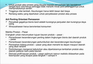  Untuk produk atau proses yang disuplai kepada perusahaan lain hendaknya
sangat kecil volumenya sehingga tidak menarik minat para pelanggannya untuk
memproduksinya sendiri
 Tingginya nilai tambah. Keuntungan harus lebih besar dari biaya
 Rentang waktu yang diperlukan untuk penyelesaian produk atau proses
Arti Penting Orientasi Pemasaran
 Penyebab gagalnya bisnis kecil adalah kurangnya penjualan dan kurangnya daya
saing
 Wirausahawan harus berorientasi konsumen
Matriks Produk – Pasar
5 langkah untuk merumuskan tujuan bauran produk – pasar :
• Pemeriksaan kecenderungan penting dalam lingkungan bisnis dari daerah produk
– pasar
• Pemeriksaan kecenderungan pertumbuhan dan kecenderungan keuntungan
• Pemisahan bidang produk – pasar yang akan menarik ke depan maupun daerah
yang akan tertarik
• Pertimbangan mengenai kebutuhan atau diperlukannya tambahan produk atau
daerah pasaran baru pada bauran
• Derivasi profil bauran produk – pasar optimum namun realistis didasarkan pada
kesimpulan yang dicapai pada langkah 1 sampai 4
 