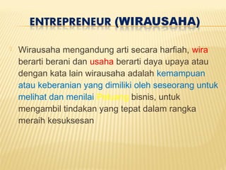  Wirausaha mengandung arti secara harfiah, wira
berarti berani dan usaha berarti daya upaya atau
dengan kata lain wirausaha adalah kemampuan
atau keberanian yang dimiliki oleh seseorang untuk
melihat dan menilai Peluang bisnis, untuk
mengambil tindakan yang tepat dalam rangka
meraih kesuksesan
 