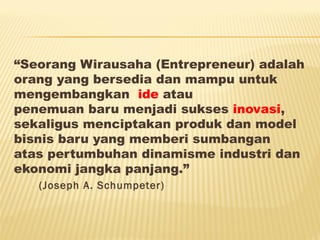 “Seorang Wirausaha (Entrepreneur) adalah
orang yang bersedia dan mampu untuk
mengembangkan  ide atau
penemuan baru menjadi sukses inovasi,
sekaligus menciptakan produk dan model
bisnis baru yang memberi sumbangan
atas pertumbuhan dinamisme industri dan
ekonomi jangka panjang.”
(Joseph A. Schumpeter)
 