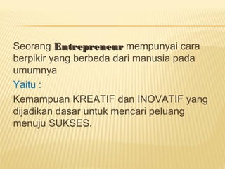 Seorang EntrepreneurEntrepreneur mempunyai cara
berpikir yang berbeda dari manusia pada
umumnya
Yaitu :
Kemampuan KREATIF dan INOVATIF yang
dijadikan dasar untuk mencari peluang
menuju SUKSES.
 
