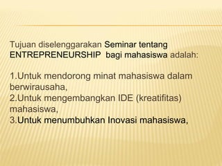 Tujuan diselenggarakan Seminar tentang
ENTREPRENEURSHIP bagi mahasiswa adalah:
1.Untuk mendorong minat mahasiswa dalam
berwirausaha,
2.Untuk mengembangkan IDE (kreatifitas)
mahasiswa,
3.Untuk menumbuhkan Inovasi mahasiswa,
 
