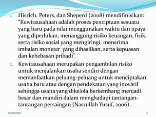 1. Hisrich, Peters, dan Sheperd (2008) mendifinisikan:
“Kewirausahaan adalah proses penciptaan sesuatu
yang baru pada nilai menggunakan waktu dan upaya
yang diperlukan, menanggung risiko keuangan, fisik,
serta risiko sosial yang mengiringi, menerima
imbalan moneter yang dihasilkan, serta kepuasan
dan kebebasan pribadi”.
2. Kewirausahaan merupakan pengambilan risiko
untuk menjalankan usaha sendiri dengan
memanfaatkan peluang-peluang untuk menciptakan
usaha baru atau dengan pendekatan yang inovatif
sehingga usaha yang dikelola berkembang menjadi
besar dan mandiri dalam menghadapi tantangan-
tantangan persaingan (Nasrullah Yusuf, 2006).
12/08/2020 10
 