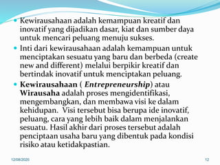  Kewirausahaan adalah kemampuan kreatif dan
inovatif yang dijadikan dasar, kiat dan sumber daya
untuk mencari peluang menuju sukses.
 Inti dari kewirausahaan adalah kemampuan untuk
menciptakan sesuatu yang baru dan berbeda (create
new and different) melalui berpikir kreatif dan
bertindak inovatif untuk menciptakan peluang.
 Kewirausahaan ( Entrepreneurship) atau
Wirausaha adalah proses mengidentifikasi,
mengembangkan, dan membawa visi ke dalam
kehidupan. Visi tersebut bisa berupa ide inovatif,
peluang, cara yang lebih baik dalam menjalankan
sesuatu. Hasil akhir dari proses tersebut adalah
penciptaan usaha baru yang dibentuk pada kondisi
risiko atau ketidakpastian.
12/08/2020 12
 