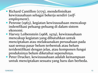  Richard Cantillon (1775), mendefinisikan
kewirausahaan sebagai bekerja sendiri (self-
employment).
 Penrose (1963), kegiatan kewirausahaan mencakup
indentfikasi peluang-peluang di dalam sistem
ekonomi.
 Harvey Leibenstein (1968, 1979), kewirausahaan
mencakup kegiatan yang dibutuhkan untuk
menciptakan atau melaksanakan perusahaan pada
saat semua pasar belum terbentuk atau belum
teridentifikasi dengan jelas, atau komponen fungsi
produksinya belum diketahui sepenuhnya.
 Peter Drucker, kewirausahaan adalah kemampuan
untuk menciptakan sesuatu yang baru dan berbeda.
12/08/2020 13
 