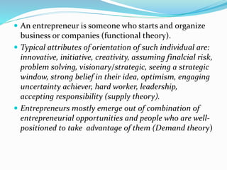  An entrepreneur is someone who starts and organize
business or companies (functional theory).
 Typical attributes of orientation of such individual are:
innovative, initiative, creativity, assuming finalcial risk,
problem solving, visionary/strategic, seeing a strategic
window, strong belief in their idea, optimism, engaging
uncertainty achiever, hard worker, leadership,
accepting responsibility (supply theory).
 Entrepreneurs mostly emerge out of combination of
entrepreneurial opportunities and people who are well-
positioned to take advantage of them (Demand theory)
 