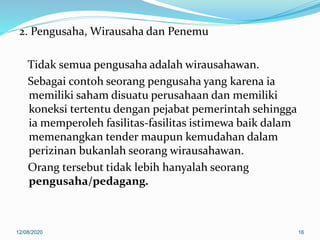 2. Pengusaha, Wirausaha dan Penemu
Tidak semua pengusaha adalah wirausahawan.
Sebagai contoh seorang pengusaha yang karena ia
memiliki saham disuatu perusahaan dan memiliki
koneksi tertentu dengan pejabat pemerintah sehingga
ia memperoleh fasilitas-fasilitas istimewa baik dalam
memenangkan tender maupun kemudahan dalam
perizinan bukanlah seorang wirausahawan.
Orang tersebut tidak lebih hanyalah seorang
pengusaha/pedagang.
12/08/2020 16
 
