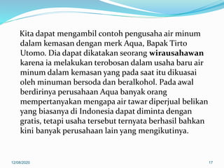 Kita dapat mengambil contoh pengusaha air minum
dalam kemasan dengan merk Aqua, Bapak Tirto
Utomo. Dia dapat dikatakan seorang wirausahawan
karena ia melakukan terobosan dalam usaha baru air
minum dalam kemasan yang pada saat itu dikuasai
oleh minuman bersoda dan beralkohol. Pada awal
berdirinya perusahaan Aqua banyak orang
mempertanyakan mengapa air tawar diperjual belikan
yang biasanya di Indonesia dapat diminta dengan
gratis, tetapi usaha tersebut ternyata berhasil bahkan
kini banyak perusahaan lain yang mengikutinya.
12/08/2020 17
 