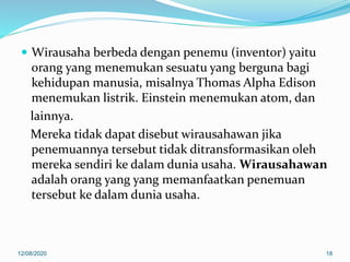  Wirausaha berbeda dengan penemu (inventor) yaitu
orang yang menemukan sesuatu yang berguna bagi
kehidupan manusia, misalnya Thomas Alpha Edison
menemukan listrik. Einstein menemukan atom, dan
lainnya.
Mereka tidak dapat disebut wirausahawan jika
penemuannya tersebut tidak ditransformasikan oleh
mereka sendiri ke dalam dunia usaha. Wirausahawan
adalah orang yang yang memanfaatkan penemuan
tersebut ke dalam dunia usaha.
12/08/2020 18
 