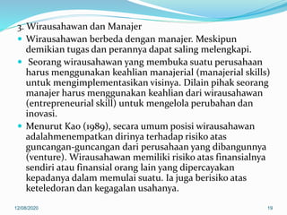 3. Wirausahawan dan Manajer
 Wirausahawan berbeda dengan manajer. Meskipun
demikian tugas dan perannya dapat saling melengkapi.
 Seorang wirausahawan yang membuka suatu perusahaan
harus menggunakan keahlian manajerial (manajerial skills)
untuk mengimplementasikan visinya. Dilain pihak seorang
manajer harus menggunakan keahlian dari wirausahawan
(entrepreneurial skill) untuk mengelola perubahan dan
inovasi.
 Menurut Kao (1989), secara umum posisi wirausahawan
adalahmenempatkan dirinya terhadap risiko atas
guncangan-guncangan dari perusahaan yang dibangunnya
(venture). Wirausahawan memiliki risiko atas finansialnya
sendiri atau finansial orang lain yang dipercayakan
kepadanya dalam memulai suatu. Ia juga berisiko atas
keteledoran dan kegagalan usahanya.
12/08/2020 19
 