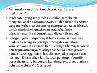 4. Wirausahawan dilahirkan, dicetak atau karena
lingkungan?
 Perdebatan yang sangat klasik adalah perdebatan
mengenai apakah wirausahawan itu dilahirkan (is borned)
yang menyebabkan seseorang mempunyai bakat lahiriah
untuk menjadi wirausahawan atau sebaliknya
wirausahawan itu dibentuk atau dicetak (is made).
 Sebagian pakar berpendapat bahwa wirausahawan itu
dilahirkan sebagian pendapat mengatakan bahwa
wirausahawan itu dapat dibentuk dengan berbagai contoh
dan argumentasinya. Misalnya Mr.X tidak mengenyam
pendidikan tinggi tetapi kini dia menjadi pengusa besar
nasional. Dilain pihak kini banyak pemimpin/pemilik
perusahaan yang berpendidikan tinggi tetapi reputasinya
belum melebihi Mr. X tersebut.
12/08/2020 21
 
