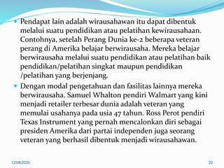 Pendapat lain adalah wirausahawan itu dapat dibentuk
melalui suatu pendidikan atau pelatihan kewirausahaan.
Contohnya, setelah Perang Dunia ke-2 beberapa veteran
perang di Amerika belajar berwirausaha. Mereka belajar
berwirausaha melalui suatu pendidikan atau pelatihan baik
pendidikan/pelatihan singkat maupun pendidikan
/pelatihan yang berjenjang.
 Dengan modal pengetahuan dan fasilitas lainnya mereka
berwirausaha. Samuel Whalton pendiri Walmart yang kini
menjadi retailer terbesar dunia adalah veteran yang
memulai usahanya pada usia 47 tahun. Ross Perot pendiri
Texas Instrument yang pernah mencalonkan diri sebagai
presiden Amerika dari partai independen juga seorang
veteran yang berhasil dibentuk menjadi wirausahawan.
12/08/2020 22
 