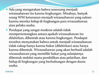  Ada yang mengatakan bahwa seseorang menjadi
wirausahawan itu karena lingkungan. Misalnya, banyak
orang WNI keturunan menjadi wirausahawan yang sukses
karena mereka hidup di lingkungan para wirausahawan
atau pelaku usaha.
 Pendapat yang sangat moderat adalah tidak
mempertentangkan antara apakah wirausahawan itu
dilahirkan, dibentuk atau karena lingkungan. Pendapat
tersebut menyatakan bahwa untuk menjadi wirausahawan
tidak cukup hanya karena bakat (dilahirkan) atau hanya
karena dibentuk. Wirausahawan yang akan berhasil adalah
wirausahawan yang memiliki bakat yang selanjutnya
dibentuk melalui suatu pendidikan atau pelatihan, dan
hidup di lingkungan yang berhubungan dengan dunia
usaha.
12/08/2020 23
 