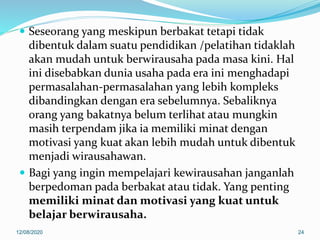  Seseorang yang meskipun berbakat tetapi tidak
dibentuk dalam suatu pendidikan /pelatihan tidaklah
akan mudah untuk berwirausaha pada masa kini. Hal
ini disebabkan dunia usaha pada era ini menghadapi
permasalahan-permasalahan yang lebih kompleks
dibandingkan dengan era sebelumnya. Sebaliknya
orang yang bakatnya belum terlihat atau mungkin
masih terpendam jika ia memiliki minat dengan
motivasi yang kuat akan lebih mudah untuk dibentuk
menjadi wirausahawan.
 Bagi yang ingin mempelajari kewirausahan janganlah
berpedoman pada berbakat atau tidak. Yang penting
memiliki minat dan motivasi yang kuat untuk
belajar berwirausaha.
12/08/2020 24
 