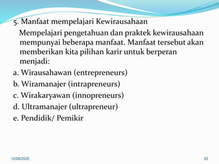 5. Manfaat mempelajari Kewirausahaan
Mempelajari pengetahuan dan praktek kewirausahaan
mempunyai beberapa manfaat. Manfaat tersebut akan
memberikan kita pilihan karir untuk berperan
menjadi:
a. Wirausahawan (entrepreneurs)
b. Wiramanajer (intrapreneurs)
c. Wirakaryawan (innopreneurs)
d. Ultramanajer (ultrapreneur)
e. Pendidik/ Pemikir
12/08/2020 25
 
