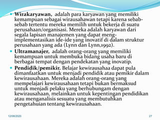  Wirakaryawan, adalah para karyawan yang memiliki
kemampuan sebagai wirausahawan tetapi karena sebab-
sebab tertentu mereka memilih untuk bekerja di suatu
perusahaan/organisasi. Mereka adalah karyawan dari
segala lapisan manajemen yang dapat meng-
implementasikan ide-ide yang inovatif di dalam struktur
perusahaan yang ada (Lynn dan Lynn,1992).
 Ultramanajer, adalah orang-orang yang memiliki
kemampuan untuk membuka bidang usaha baru di
berbagai tempat dengan pendekatan yang inovatip.
 Pendidik/pemikir. Belajar kewirausahaa dapat pula
dimanfaatkan untuk menjadi pendidik atau pemikir dalam
kewirausahaan. Mereka adalah orang-orang yang
mempelajari kewirausahaan tetapi bukan bermaksud
untuk menjadi pelaku yang berhubungam dengan
kewirausahaan, melainkan untuk kepentingan pendidikan
atau menganalisis sesuatu yang membutuhkan
pengetahuian tentang kewirausahaan.
12/08/2020 27
 