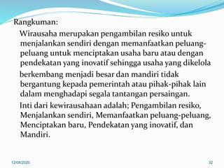 Rangkuman:
Wirausaha merupakan pengambilan resiko untuk
menjalankan sendiri dengan memanfaatkan peluang-
peluang untuk menciptakan usaha baru atau dengan
pendekatan yang inovatif sehingga usaha yang dikelola
berkembang menjadi besar dan mandiri tidak
bergantung kepada pemerintah atau pihak-pihak lain
dalam menghadapi segala tantangan persaingan.
Inti dari kewirausahaan adalah; Pengambilan resiko,
Menjalankan sendiri, Memanfaatkan peluang-peluang,
Menciptakan baru, Pendekatan yang inovatif, dan
Mandiri.
12/08/2020 32
 