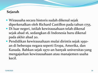 Sejarah
 Wirausaha secara historis sudah dikenal sejak
diperkenalkan oleh Richard Castillon pada tahun 1755.
 Di luar negeri, istilah kewirausahaan telah dikenal
sejak abad 16, sedangkan di Indonesia baru dikenal
pada akhir abad 20.
 Pendidikan kewirausahaan mulai dirintis sejak 1950-
an di beberapa negara seperti Eropa, Amerika, dan
Kanada. Bahkan sejak 1970-an banyak universitas yang
mengajarkan kewirausahaan atau manajemen usaha
kecil.
12/08/2020 34
 
