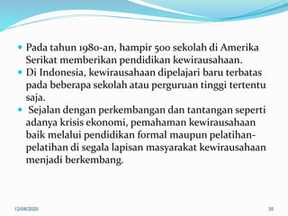  Pada tahun 1980-an, hampir 500 sekolah di Amerika
Serikat memberikan pendidikan kewirausahaan.
 Di Indonesia, kewirausahaan dipelajari baru terbatas
pada beberapa sekolah atau perguruan tinggi tertentu
saja.
 Sejalan dengan perkembangan dan tantangan seperti
adanya krisis ekonomi, pemahaman kewirausahaan
baik melalui pendidikan formal maupun pelatihan-
pelatihan di segala lapisan masyarakat kewirausahaan
menjadi berkembang.
12/08/2020 35
 