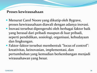 Proses kewirausahaan
 Menurut Carol Noore yang dikutip oleh Bygrave,
proses kewirausahaan diawali dengan adanya inovasi.
 Inovasi tersebut dipengeruhi oleh berbagai faktor baik
yang berasal dari pribadi maupun di luar pribadi,
seperti pendidikan, sosiologi, organisasi, kebudayaan
dan lingkungan.
 Faktor-faktor tersebut membentuk ‘’locus of control’’:
kreativitas, keinovasian, implementasi, dan
pertumbuhan yang kemudian berkembangan menjadi
wirausahawan yang besar.
12/08/2020 36
 