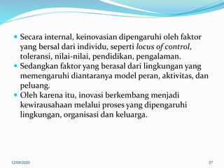  Secara internal, keinovasian dipengaruhi oleh faktor
yang bersal dari individu, seperti locus of control,
toleransi, nilai-nilai, pendidikan, pengalaman.
 Sedangkan faktor yang berasal dari lingkungan yang
memengaruhi diantaranya model peran, aktivitas, dan
peluang.
 Oleh karena itu, inovasi berkembang menjadi
kewirausahaan melalui proses yang dipengaruhi
lingkungan, organisasi dan keluarga.
12/08/2020 37
 