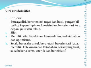 Ciri-ciri dan Sifat
1. Ciri-ciri:
Percaya diri, berorientasi tugas dan hasil, pengambil
resiko, kepemimpinan, keorisinilan, berorientasi ke
depan, jujur dan tekun.
1. Sifat
a. Memiliki sifat keyakinan, kemandirian, individualitas
dan optimisme.
b. Selalu berusaha untuk berpretasi, berorientasi l aba,
memiliki ketekunan dan ketabahan, tekad yang kuat,
suka bekerja keras, enerjik dan berinisiatif.
12/08/2020
car
a
pa
nd
an
g
ber
ori
ent
asi
ke
de
pa
n.
e. Me
mili
ki
key
aki
na
n
ba
hw
a
hid
up
itu
sa
ma
de
ng
an
kerj
a
ker
as.
38
 