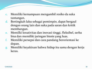 c. Memiliki kemampuan mengambil resiko da suka
tantangan.
d. Bertingkah laku sebagai pemimpin, dapat bergaul
dengan orang lain dan suka pada saran dan kritik
membangun.
e. Memilki kreativitas dan inovasi tinggi, fleksibel, serba
bisa dan memiliki jaringan bisnis yang luas.
f. Memiliki persepsi dan cara pandang berorientasi ke
depan.
g. Memiliki keyakinan bahwa hidup itu sama dengan kerja
keras.
12/08/2020 39
 