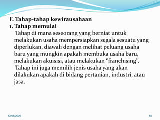 F. Tahap-tahap kewirausahaan
1. Tahap memulai
Tahap di mana seseorang yang berniat untuk
melakukan usaha mempersiapkan segala sesuatu yang
diperlukan, diawali dengan melihat peluang usaha
baru yang mungkin apakah membuka usaha baru,
melakukan akuisisi, atau melakukan ‘’franchising’’.
Tahap ini juga memilih jenis usaha yang akan
dilakukan apakah di bidang pertanian, industri, atau
jasa.
12/08/2020 40
 
