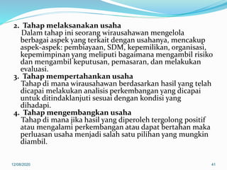 2. Tahap melaksanakan usaha
Dalam tahap ini seorang wirausahawan mengelola
berbagai aspek yang terkait dengan usahanya, mencakup
aspek-aspek: pembiayaan, SDM, kepemilikan, organisasi,
kepemimpinan yang meliputi bagaimana mengambil risiko
dan mengambil keputusan, pemasaran, dan melakukan
evaluasi.
3. Tahap mempertahankan usaha
Tahap di mana wirausahawan berdasarkan hasil yang telah
dicapai melakukan analisis perkembangan yang dicapai
untuk ditindaklanjuti sesuai dengan kondisi yang
dihadapi.
4. Tahap mengembangkan usaha
Tahap di mana jika hasil yang diperoleh tergolong positif
atau mengalami perkembangan atau dapat bertahan maka
perluasan usaha menjadi salah satu pilihan yang mungkin
diambil.
12/08/2020 41
 
