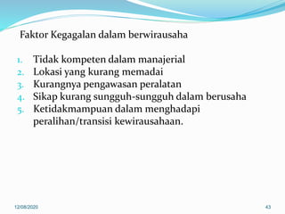 Faktor Kegagalan dalam berwirausaha
1. Tidak kompeten dalam manajerial
2. Lokasi yang kurang memadai
3. Kurangnya pengawasan peralatan
4. Sikap kurang sungguh-sungguh dalam berusaha
5. Ketidakmampuan dalam menghadapi
peralihan/transisi kewirausahaan.
12/08/2020 43
 