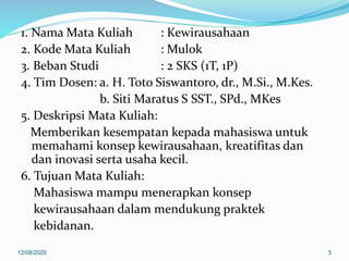 1. Nama Mata Kuliah : Kewirausahaan
2. Kode Mata Kuliah : Mulok
3. Beban Studi : 2 SKS (1T, 1P)
4. Tim Dosen: a. H. Toto Siswantoro, dr., M.Si., M.Kes.
b. Siti Maratus S SST., SPd., MKes
5. Deskripsi Mata Kuliah:
Memberikan kesempatan kepada mahasiswa untuk
memahami konsep kewirausahaan, kreatifitas dan
dan inovasi serta usaha kecil.
6. Tujuan Mata Kuliah:
Mahasiswa mampu menerapkan konsep
kewirausahaan dalam mendukung praktek
kebidanan.
12/08/2020 5
 