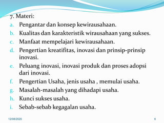 7. Materi:
a. Pengantar dan konsep kewirausahaan.
b. Kualitas dan karakteristik wirausahaan yang sukses.
c. Manfaat mempelajari kewirausahaan.
d. Pengertian kreatifitas, inovasi dan prinsip-prinsip
inovasi.
e. Peluang inovasi, inovasi produk dan proses adopsi
dari inovasi.
f. Pengertian Usaha, jenis usaha , memulai usaha.
g. Masalah-masalah yang dihadapi usaha.
h. Kunci sukses usaha.
i. Sebab-sebab kegagalan usaha.
12/08/2020 6
 