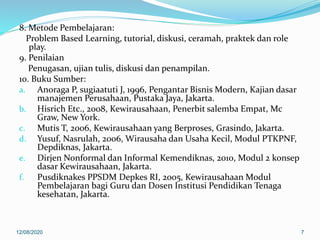 8. Metode Pembelajaran:
Problem Based Learning, tutorial, diskusi, ceramah, praktek dan role
play.
9. Penilaian
Penugasan, ujian tulis, diskusi dan penampilan.
10. Buku Sumber:
a. Anoraga P, sugiaatuti J, 1996, Pengantar Bisnis Modern, Kajian dasar
manajemen Perusahaan, Pustaka Jaya, Jakarta.
b. Hisrich Etc., 2008, Kewirausahaan, Penerbit salemba Empat, Mc
Graw, New York.
c. Mutis T, 2006, Kewirausahaan yang Berproses, Grasindo, Jakarta.
d. Yusuf, Nasrulah, 2006, Wirausaha dan Usaha Kecil, Modul PTKPNF,
Depdiknas, Jakarta.
e. Dirjen Nonformal dan Informal Kemendiknas, 2010, Modul 2 konsep
dasar Kewirausahaan, Jakarta.
f. Pusdiknakes PPSDM Depkes RI, 2005, Kewirausahaan Modul
Pembelajaran bagi Guru dan Dosen Institusi Pendidikan Tenaga
kesehatan, Jakarta.
12/08/2020 7
 