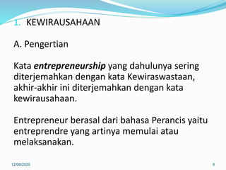 1. KEWIRAUSAHAAN
A. Pengertian
Kata entrepreneurship yang dahulunya sering
diterjemahkan dengan kata Kewiraswastaan,
akhir-akhir ini diterjemahkan dengan kata
kewirausahaan.
Entrepreneur berasal dari bahasa Perancis yaitu
entreprendre yang artinya memulai atau
melaksanakan.
12/08/2020 8
 