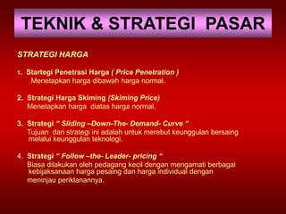 TEKNIK & STRATEGI PASAR
STRATEGI HARGA
1. Startegi Penetrasi Harga ( Price Penetration )
Menetapkan harga dibawah harga normal.
2. Strategi Harga Skiming (Skiming Price)
Menetapkan harga diatas harga normal.
3. Strategi “ Sliding –Down-The- Demand- Curve “
Tujuan dari strategi ini adalah untuk merebut keunggulan bersaing
melalui keunggulan teknologi.
4. Strategi “ Follow –the- Leader- pricing “
Biasa dilakukan oleh pedagang kecil dengan mengamati berbagai
kebijaksanaan harga pesaing dan harga individual dengan
meninjau periklanannya.
 
