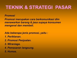 TEKNIK & STRATEGI PASAR
Promosi
Promosi merupakan cara berkomunikasi dlm
menawarkan barang & jasa supaya konsumen
mengenal dan membeli.
Ada beberapa jenis promosi, yaitu :
1. Periklanan.
2. Promosi Penjualan.
3. Wiraniaga.
4. Pemasaran langsung.
5. Humas.
 