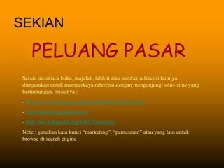 SEKIAN
PELUANG PASAR
Selain membaca buku, majalah, tabloit atau sumber referensi lainnya,
dianjurakan untuk memperkaya referensi dengan mengunjungi situs-situs yang
berhubungan, misalnya :
- http://www.managementhelp.org/mrktng/mrktng.htm
- http://marketing.about.com/
- http://ms.wikipedia.org/wiki/Pemasaran
Note : gunakan kata kunci “marketing”, “pemasaran” atau yang lain untuk
browse di search engine
 
