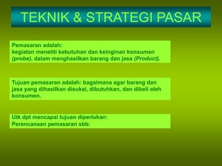 TEKNIK & STRATEGI PASAR
Pemasaran adalah:
kegiatan meneliti kebutuhan dan keinginan konsumen
(probe), dalam menghasilkan barang dan jasa (Product).
Tujuan pemasaran adalah: bagaimana agar barang dan
jasa yang dihasilkan disukai, dibutuhkan, dan dibeli oleh
konsumen.
Utk dpt mencapai tujuan diperlukan:
Perencanaan pemasaran sbb:
 