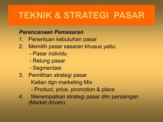 TEKNIK & STRATEGI PASAR
Perencanaan Pemasaran
1. Penentuan kebutuhan pasar
2. Memilih pasar sasaran khusus yaitu:
- Pasar individu
- Relung pasar
- Segmentasi
3. Pemilihan strategi pasar
Kaitan dgn marketing Mix
- Product, price, promotion & place
4. Menempatkan strategi pasar dlm persaingan
(Market driven)
 