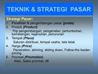 TEKNIK & STRATEGI PASAR
Strategi Pasar:
1. Penelitian & pengembangan pasar (probe)
2. Produk (Product)
Thp pengembangan, pengenalan, pertumbuhan,
kematangan, kejenuhan, penurunan
3. Tempat (Place)
Saluran distribusi, tempat usaha, tata letak
4. Harga (Price)
Penetration, skiming, sliding down, Follow-the leader-
pricing.
5. Promosi (Promotion)
Iklan, Sales promosi, dll
 