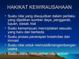 HAKIKAT KEWIRAUSAHAAN
• Suatu nilai yang diwujudkan dalam perilaku
  yang dijadikan sumber daya, penggerak,
  tujuan, siasat, kiat
• Suatu kemampuan menciptakan sesuatu
  yang baru dan berbeda
• Suatu proses penerapan kreativitas dan
  inovasi
• Suatu nilai untuk memulai&mengembangan
  usaha
• Suatu usaha menciptakan nilai tambah
 