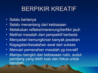 BERPIKIR KREATIF
•   Selalu bertanya
•   Selalu menantang dari kebiasaan
•   Melakukan refleksi/merenung/berfikir jauh
•   Melihat masalah dari perspektif berbeda
•   Menyadari kemungkinan banyak jawaban
•   Kegagalan/kesalahan awal dari sukses
•   Mencari pemecahan masalah yg inovatif
•   Mampu bangkit dari kebiasaan rutin, sudut
    pandang yang lebih luas dan fokus untuk
    berubah
 
