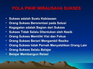 POLA PIKIR WIRAUSAHA SUKSES

•   Sukses adalah Suatu Kebiasaan
•   Orang Sukses Berorentasi pada Solusi
•   Kegagalan adalah Bagian dari Sukses
•   Sukses Tidak Selalu Ditentukan oleh Nasib
•   Orang Sukses Memiliki Visi dan Fokus
•   Orang Sukses Berani Mengambil Resiko
•   Orang Sukses tidak Pernah Menyalahkan Orang Lain
•   Orang Sukses Selalu Belajar
•   Belajar Membangun Relasi
 