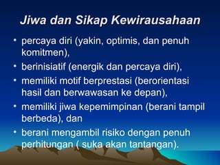 Jiwa dan Sikap Kewirausahaan
• percaya diri (yakin, optimis, dan penuh
  komitmen),
• berinisiatif (energik dan percaya diri),
• memiliki motif berprestasi (berorientasi
  hasil dan berwawasan ke depan),
• memiliki jiwa kepemimpinan (berani tampil
  berbeda), dan
• berani mengambil risiko dengan penuh
  perhitungan ( suka akan tantangan).
 